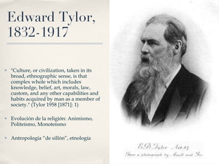 Edward Tylor, 1832-1917 "Culture, or civilization, taken in its broad, ethnographic sense, is that complex whole which includes knowledge, belief, art, morals, law, custom, and any other capabilities and habits acquired by man as a member of society." (Tylor 1958 [1871]: 1) Evolución de la religión: Animismo, Politeísmo, Monoteísmo Antropología “de sillón”, etnología 