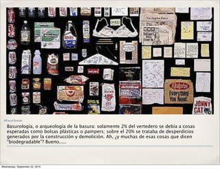 @Pascal Rostain

   Basurología, o arqueología de la basura: solamente 2% del vertedero se debía a cosas
   esperadas como bolsas plásticas o pampers; sobre el 20% se trataba de desperdicios
   generados por la construcción y demolición. Ah, ¿y muchas de esas cosas que dicen
   “biodegradable”? Bueno.....




Wednesday, September 22, 2010
 