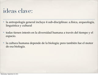 ideas clave:
   ✤    la antropología general incluye 4 sub-disciplinas: a.física, arqueología,
        linguística y cultural

   ✤    todas tienen interés en la diversidad humana a través del tiempo y el
        espacio.

   ✤    la cultura humana depende de la biología; pero también fue el motor
        de esa biología.




Wednesday, September 22, 2010
 