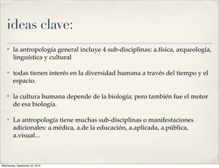ideas clave:
   ✤    la antropología general incluye 4 sub-disciplinas: a.física, arqueología,
        linguística y cultural

   ✤    todas tienen interés en la diversidad humana a través del tiempo y el
        espacio.

   ✤    la cultura humana depende de la biología; pero también fue el motor
        de esa biología.

   ✤    La antropología tiene muchas sub-disciplinas o manifestaciones
        adicionales: a.médica, a.de la educación, a.aplicada, a.pública,
        a.visual...



Wednesday, September 22, 2010
 