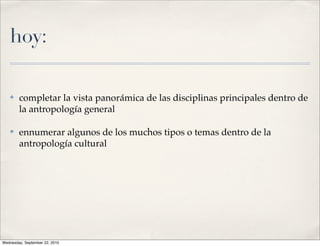 hoy:

   ✤    completar la vista panorámica de las disciplinas principales dentro de
        la antropología general

   ✤    ennumerar algunos de los muchos tipos o temas dentro de la
        antropología cultural




Wednesday, September 22, 2010
 