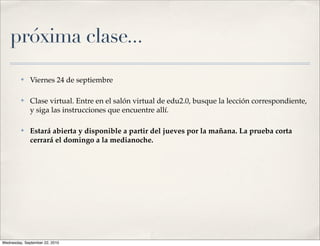 próxima clase...
         ✤    Viernes 24 de septiembre

         ✤    Clase virtual. Entre en el salón virtual de edu2.0, busque la lección correspondiente,
              y siga las instrucciones que encuentre allí.

         ✤    Estará abierta y disponible a partir del jueves por la mañana. La prueba corta
              cerrará el domingo a la medianoche.




Wednesday, September 22, 2010
 