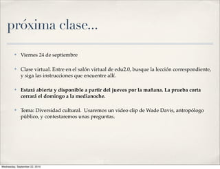 próxima clase...
         ✤    Viernes 24 de septiembre

         ✤    Clase virtual. Entre en el salón virtual de edu2.0, busque la lección correspondiente,
              y siga las instrucciones que encuentre allí.

         ✤    Estará abierta y disponible a partir del jueves por la mañana. La prueba corta
              cerrará el domingo a la medianoche.

         ✤    Tema: Diversidad cultural. Usaremos un video clip de Wade Davis, antropólogo
              público, y contestaremos unas preguntas.




Wednesday, September 22, 2010
 