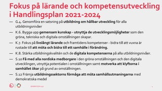 GENERATION 2030
Fokus på lärande och kompetensutveckling
i Handlingsplan 2021-2024
― G.4. Genomföra en satsning på utbildning om hållbar utveckling för alla
utbildningsnivåer
― K.6. Bygga upp gemensam kunskap - utnyttja de utvecklingsmöjligheter som den
gröna, tekniska och digitala omställningen skapar.
― K.7. Fokus på livslångt lärande och framtidens kompetenser - bidra till att vuxna är
rustade till att möta och bidra till ett samhälle i förändring.
― K.8. Stärka utbildningskvalitén och de digitala kompetenserna på alla utbildningsnivåer.
― S.10 Få med alla nordiska medborgare i den gröna omställningen och den digitala
utvecklingen, utnyttja potentialen i omställningen samt motverka att klyftorna i
samhället ökar på grund av omställningen.
― S.12 Främja utbildningssektorns förmåga att möta samhällsutmaningarna med
demokratiska medel
4
 