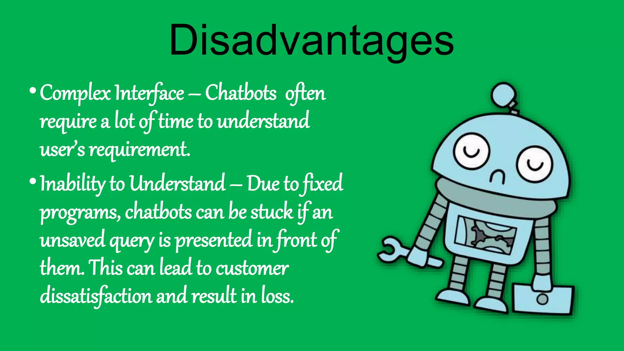 •Complex Interface – Chatbots often
require a lot of time to understand
user’s requirement.
•Inability to Understand – Due to fixed
programs, chatbots can be stuck if an
unsaved query is presented in front of
them. This can lead to customer
dissatisfaction and result in loss.
Disadvantages
 