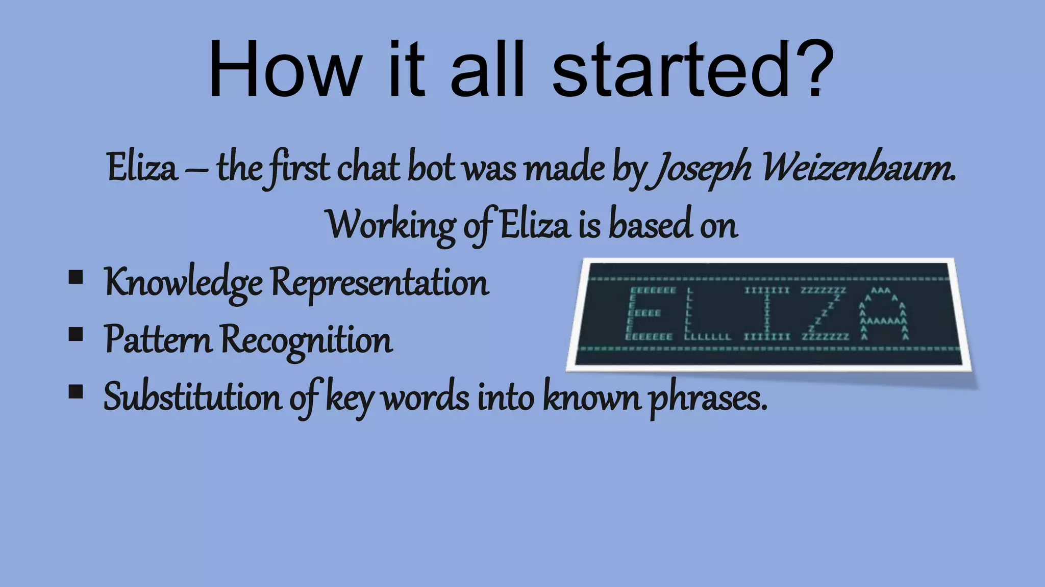 How it all started?
Eliza – the first chat bot was made by JosephWeizenbaum.
Working of Eliza is based on
 Knowledge Representation
 Pattern Recognition
 Substitution of key words into known phrases.
 
