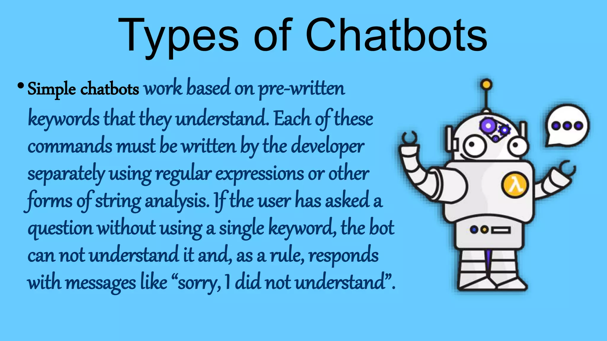 •Simple chatbots work based on pre-written
keywords that they understand. Each of these
commands must be written by the developer
separately using regular expressions or other
forms of string analysis. If the user has asked a
question without using a single keyword, the bot
can not understand it and, as a rule, responds
with messages like “sorry, I did not understand”.
Types of Chatbots
 
