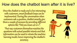 Once the chatbot is ready and is live interacting
with customers, smart feedback loops can be
implemented. During the conversation when
customers ask a question, chatbot smartly give
thema couple of answers by providing different
options like “Did you mean a,b or c”.
That way customers themselves matches the
questions with actual possible intents and that
information can be used to retrain the machine
learning model, hence improving the chatbot’s
accuracy.
How does the chatbot learn after it is live?
 