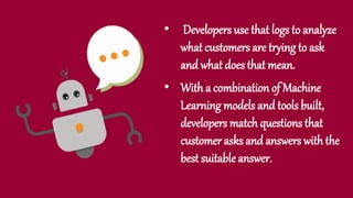• Developers use that logs to analyze
what customers are trying to ask
and what does that mean.
• With a combination of Machine
Learning models and tools built,
developers match questions that
customer asks and answers with the
best suitable answer.
 