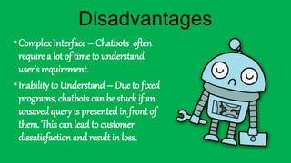 •Complex Interface – Chatbots often
require a lot of time to understand
user’s requirement.
•Inability to Understand – Due to fixed
programs, chatbots can be stuck if an
unsaved query is presented in front of
them. This can lead to customer
dissatisfaction and result in loss.
Disadvantages
 