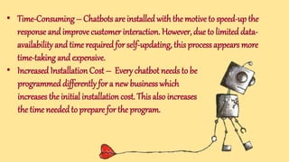 • Time-Consuming – Chatbots are installedwith the motive to speed-up the
response andimprove customer interaction. However, due to limited data-
availability and time requiredfor self-updating, this process appears more
time-taking and expensive.
• Increased Installation Cost – Every chatbot needs to be
programmeddifferently for a new business which
increases the initial installation cost. This also increases
the time neededto prepare for the program.
 