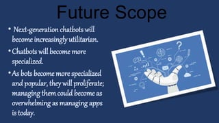 • Next-generation chatbots will
become increasingly utilitarian.
•Chatbots will become more
specialized.
•As bots become more specialized
and popular, they will proliferate;
managing themcould become as
overwhelming as managing apps
is today.
Future Scope
 