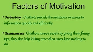 • Productivity : Chatbots provide the assistance or access to
information quickly and efficiently.
• Entertainment : Chatbots amuse people by giving them funny
tips, they also help killing time when users have nothing to
do.
Factors of Motivation
 
