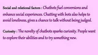 Social and relational factors : Chatbots fuel conversions and
enhance social experiences. Chatting with bots also helps to
avoid loneliness, gives a chance to talk without being judged.
Curiosity : The novelty of chatbots sparks curiosity. People want
to explore their abilities and to try something new.
 