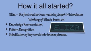 How it all started?
Eliza – the first chat bot was made by JosephWeizenbaum.
Working of Eliza is based on
 Knowledge Representation
 Pattern Recognition
 Substitution of key words into known phrases.
 