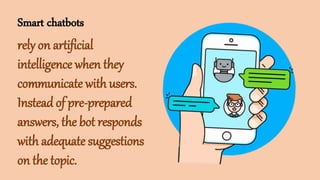 Smart chatbots
rely on artificial
intelligence when they
communicate with users.
Instead of pre-prepared
answers, the bot responds
with adequate suggestions
on the topic.
 