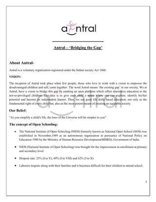Antral – ‘Bridging the Gap’


About Antral-
Antral is a voluntary organization registered under the Indian society Act 1860.

VISION:

The inception of Antral took place when few people, those who love to work with a vision to empower the
disadvantaged children and self, came together. The word Antral means „the existing gap‟ in our society. We at
Antral, have a vision to bridge this gap by creating an open platform which offers alternative education to the
not-so-privileged children. The idea is to give each child a space where one can explore, identify his/her
potential and become an independent learner. Thus, we see good life skills based education, not only as the
fundamental right of every child but, also as the most potent means of creating an equitable society.

Our Belief:
“As you simplify a child's life, the laws of the Universe will be simpler to you”.

The concept of Open Schooling:
        The National Institute of Open Schooling (NIOS) formerly known as National Open School (NOS) was
        established in November,1989 as an autonomous organisation in pursuance of National Policy on
        Education 1986 by the Ministry of Human Resource Development(MHRD), Government of India.

        NIOS (National Institute of Open Schooling) was brought for the improvement in enrollment at primary
        and secondary level.

        Dropout rate: 25% (I to V), 49% (I to VIII) and 62% (I to X)

        Laborers migrate along with their families and it becomes difficult for their children to attend school.




                                                                                                                   1
 