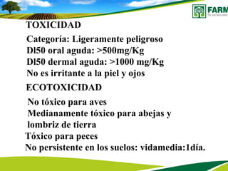 TTOXICIDAD
D l Categoría: Ligeramente peligroso
Dl50 oral aguda: >500mg/Kg
Dl50 dermal aguda: >1000 mg/Kg
No es irritante a la piel y ojos
ECOTOXICIDAD
No tóxico para aves
Medianamente tóxico para abejas y
lombriz de tierra
Tóxico para peces
No persistente en los suelos: vidamedia:1día.
 