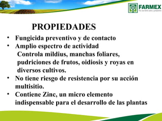 PROPIEDADES
• Fungicida preventivo y de contacto
• Amplio espectro de actividad
Controla mildius, manchas foliares,
pudriciones de frutos, oidiosis y royas en
diversos cultivos.
• No tiene riesgo de resistencia por su acción
multisitio.
• Contiene Zinc, un micro elemento
indispensable para el desarrollo de las plantas
 