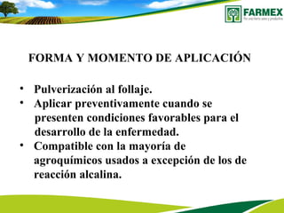 FORMA Y MOMENTO DE APLICACIÓN
• Pulverización al follaje.
• Aplicar preventivamente cuando se
presenten condiciones favorables para el
desarrollo de la enfermedad.
• Compatible con la mayoría de
agroquímicos usados a excepción de los de
reacción alcalina.
 