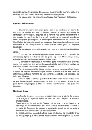 descrição, com o fim principal de conhecer e compreender melhor o estilo e o
modo de vida ou a cultura especifica de determinados grupos.
Ex: estudo sobre os índios do alto Xingu e dos Yanomami de Roraima.
Conceito de identidade
Oliveira toma como referencia para o estudo da identidade um trecho de
um texto de Mauss, em que o mesmo destaca o caráter axiomático da
abordagem antropológica, segundo ele o homem não pensa isoladamente e
sim através de membros da vida social, ressalta ainda, que a inter-relaçao
entre pesquisas psicológicas e sociológicas correlacionam as noções de
identidade e de ideologia a partir de pesquisas de psicologias sobre a primeira
identidade e da interpretação e entendimento sociológico da segunda
(ideologia).
Ele estabelece uma relação entre as duas e o conceito de identidade
étnica.
O conceito de identidade segundo vários estudiosos é o conjunto de
caracteres próprios e exclusivos com os quais se podem diferencias pessoas,
animais, plantas, objetos inanimados uns dos outros.
O conceito de identidade é importante para vários ramos das ciências
sendo que o enfoque que se lhe de podendo ainda ter identidade coletiva ou
individual, falsa ou verdadeira, presumida ou ideal.
Para a antropologia identidade consiste na soma nunca concluída de um
conjunto de signos, referencias que definem o entendimento relacional de
determinada entidade humana ou não humana, percebida pelo contraste, ou
seja, pela diferença.
Por isso pode-se afirmar que identidade esta sempre relacionada a idéia
de alteralidade, ou seja, é necessário que exista o outro e suas características
para definir comparações e diferença comas características pelos quais me
identifico.
Identidade étnica
Inicialmente é preciso conceituar antropologicamente o objeto de estudo,
para chegar a algumas questões que lhe são próprias a estudos
antropológicos.
Diferentemente da psicologia Oliveira afirma que a antropologia e a
sociologia se interessam mais pelo nível coletivo de identidade seguindo o
principio de Durkheim de estudar o social pelo social, sendo portanto a
identidade étnica uma forma de identidade social.
Os debates sobre a identidade étnica estão no domínio da etnicidade, área
da antropologia que versa sobre os fenômenos de emergência do nosso
 