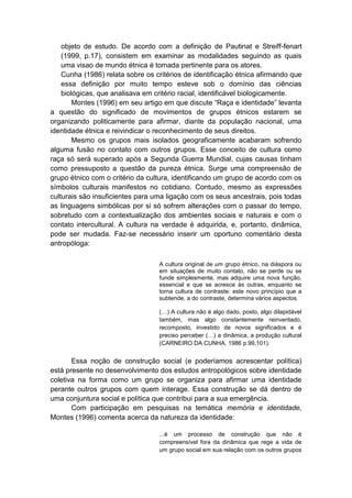 objeto de estudo. De acordo com a definição de Pautinat e Streiff-fenart
(1999, p.17), consistem em examinar as modalidades seguindo as quais
uma visao de mundo étnica é tomada pertinente para os atores.
Cunha (1986) relata sobre os critérios de identificação étnica afirmando que
essa definição por muito tempo esteve sob o domínio das ciências
biológicas, que analisava em critério racial, identificável biologicamente.
Montes (1996) em seu artigo em que discute “Raça e identidade” levanta
a questão do significado de movimentos de grupos étnicos estarem se
organizando politicamente para afirmar, diante da população nacional, uma
identidade étnica e reivindicar o reconhecimento de seus direitos.
Mesmo os grupos mais isolados geograficamente acabaram sofrendo
alguma fusão no contato com outros grupos. Esse conceito de cultura como
raça só será superado após a Segunda Guerra Mundial, cujas causas tinham
como pressuposto a questão da pureza étnica. Surge uma compreensão de
grupo étnico com o critério da cultura, identificando um grupo de acordo com os
símbolos culturais manifestos no cotidiano. Contudo, mesmo as expressões
culturais são insuficientes para uma ligação com os seus ancestrais, pois todas
as linguagens simbólicas por si só sofrem alterações com o passar do tempo,
sobretudo com a contextualização dos ambientes sociais e naturais e com o
contato intercultural. A cultura na verdade é adquirida, e, portanto, dinâmica,
pode ser mudada. Faz-se necessário inserir um oportuno comentário desta
antropóloga:
A cultura original de um grupo étnico, na diáspora ou
em situações de muito contato, não se perde ou se
funde simplesmente, mas adquire uma nova função,
essencial e que se acresce às outras, enquanto se
torna cultura de contraste: este novo princípio que a
subtende, a do contraste, determina vários aspectos.
(…) A cultura não é algo dado, posto, algo dilapidável
também, mas algo constantemente reinventado,
recomposto, investido de novos significados e é
preciso perceber (…) a dinâmica, a produção cultural
(CARNEIRO DA CUNHA, 1986 p.99,101).
Essa noção de construção social (e poderíamos acrescentar política)
está presente no desenvolvimento dos estudos antropológicos sobre identidade
coletiva na forma como um grupo se organiza para afirmar uma identidade
perante outros grupos com quem interage. Essa construção se dá dentro de
uma conjuntura social e política que contribui para a sua emergência.
Com participação em pesquisas na temática memória e identidade,
Montes (1996) comenta acerca da natureza da identidade:
...é um processo de construção que não é
compreensível fora da dinâmica que rege a vida de
um grupo social em sua relação com os outros grupos
 
