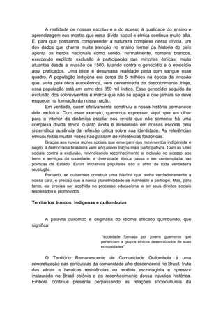 A realidade de nossas escolas e a do acesso à qualidade do ensino e
aprendizagem nos mostra que essa dívida social e étnica continua muito alta.
E, para que possamos compreender a natureza complexa dessa dívida, um
dos dados que chama muita atenção no ensino formal da história do país
aponta os heróis nacionais como sendo, normalmente, homens brancos,
exercendo explícita exclusão à participação das minorias étnicas, muito
atuantes desde a invasão de 1500, lutando contra o genocídio e o etnocídio
aqui praticados. Uma triste e desumana realidade pinta com sangue esse
quadro. A população indígena era cerca de 5 milhões na época da invasão
que, vista pela ótica eurocêntrica, vem denominada de descobrimento. Hoje,
essa população está em torno dos 350 mil índios. Esse genocídio seguido da
exclusão dos sobreviventes é marca que não se apaga e que jamais se deve
esquecer na formação da nossa nação.
Em verdade, quem efetivamente construiu a nossa história permanece
dela excluída. Com esse exemplo, queremos expressar, aqui, que um olhar
para o interior da dinâmica escolar nos revela que não somente há uma
complexa dívida étnica quanto ainda é alimentada em nossas escolas pela
sistemática ausência da reflexão critica sobre sua identidade. As referências
étnicas feitas muitas vezes não passam de referências folclóricas.
Graças aos novos atores sociais que emergem dos movimentos indigenista e
negro, a democracia brasileira vem adquirindo traços mais participativos. Com as lutas
sociais contra a exclusão, reivindicando reconhecimento e inclusão no acesso aos
bens e serviços da sociedade, a diversidade étnica passa a ser contemplada nas
políticas de Estado. Essas iniciativas populares são a alma de toda verdadeira
revolução.
Portanto, se quisermos construir uma história que tenha verdadeiramente a
nossa cara, é preciso que a nossa plurietnicidade se manifeste e participe. Mas, para
tanto, ela precisa ser acolhida no processo educacional e ter seus direitos sociais
respeitados e promovidos.
Territórios étnicos: indígenas e quilombolas
A palavra quilombo é originária do idioma africano quimbundo, que
significa:
“sociedade formada por jovens guerreiros que
pertenciam a grupos étnicos desenraizados de suas
comunidades”
O Território Remanescente de Comunidade Quilombola é uma
concretização das conquistas da comunidade afro descendente no Brasil, fruto
das várias e heroicas resistências ao modelo escravagista e opressor
instaurado no Brasil colônia e do reconhecimento dessa injustiça histórica.
Embora continue presente perpassando as relações socioculturais da
 