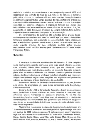 sociedade brasileira, enquanto sistema, o escravagista vigorou até 1888 e foi
responsável pela entrada de mais de 3,5 milhões de homens e mulheres
prisioneiros oriundos do continente africano – embora haja discrepância entre
as estimativas apresentadas, Sérgio Buarque de Holanda faz uma análise das
mesmas considerando este um número sensato. Além de oriundos dos antigos
quilombos de escravos refugiados é importante lembrar que muitas das
comunidades foram estabelecidas em terras oriundas de heranças, doações,
pagamento em troca de serviços prestados ou compra de terras, tanto durante
a vigência do sistema escravocrata quanto após sua abolição.
Os remanescentes de quilombo são definidos como grupos étnico-
raciais que tenham também uma trajetória histórica própria, dotado de relações
territoriais específicas, com presunção de ancestralidade negra relacionada
com a resistência à opressão histórica sofrida, e sua caracterização deve ser
dada segundo critérios de auto atribuição atestada pelas próprias
comunidades, como também adotado pela Convenção da OIT sobre Povos
Indígenas e Tribais.
Quilombos
A chamada comunidade remanescente de quilombo é uma categoria
social relativamente recente, representa uma força social relevante no meio
rural brasileiro, dando nova tradução àquilo que era conhecido como
comunidades negras rurais (mais ao centro, sul e sudeste do país) e terras de
preto (mais ao norte e nordeste), que também começa a penetrar ao meio
urbano, dando nova tradução a um leque variado de situações que vão desde
antigas comunidades negras rurais atingidas pela expansão dos perímetros
urbanos até bairros no entorno dos terreiros de candomblé.
Atualmente, há mais de 2 mil comunidades quilombolas no país, lutando
pelo direito de propriedade de suas terras consagrado pela Constituição
Federal desde 1988
Embora desde 1988 a Constituição Federal do Brasil já conceituasse
como patrimônio cultural brasileiro os bens materiais e imateriais dos
diferentes grupos formadores da sociedade brasileira, foi no Ato das
Disposições Constitucionais Transitórias que foi reconhecido o direito dos
remanescentes das comunidades dos quilombos que estivessem ocupando
suas terras ter a propriedade definitiva da mesma, devendo o Estado emitir-
lhes títulos respectivos.
Atualmente é reconhecida a existência de comunidades quilombolas em
24 estados brasileiros, entretanto, a atualização deste repertório legal realizada
em outubro de 2008 indica que apenas 18 deles possuem algum instrumento
legal que versa sobre essas comunidades ou suas terras, sendo eles: Amapá,
Bahia, Espírito Santo, Goiás, Maranhão, Mato Grosso, Mato Grosso do Sul,
Minas Gerais, Pará, Paraíba, Pernambuco, Piauí, Rio de Janeiro, Rio Grande
 