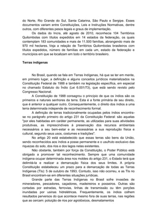 do Norte, Rio Grande do Sul, Santa Catarina, São Paulo e Sergipe. Esses
documentos variam entre Constituições, Leis e Instruções Normativas, dentre
outros, com diferentes pesos legais e graus de implementação.
Os dados do Incra, até agosto de 2010, reconhecia 104 Territórios
Quilombolas com títulos expedidos em 14 estados da federação, os quais
contemplam 183 comunidades e mais de 11.500 famílias, abrangendo mais de
970 mil hectares. Veja a relação de Territórios Quilombolas brasileiros com
títulos expedidos, número de famílias em cada um, estado da federação e
municípios em que se localizam em todo o território brasileiro.
Terras indígenas
No Brasil, quando se fala em Terras Indígenas, há que se ter em mente,
em primeiro lugar, a definição e alguns conceitos jurídicos materializados na
Constituição Federal de 1988 e também na legislação específica, em especial
no chamado Estatuto do Índio (Lei 6.001/73), que está sendo revisto pelo
Congresso Nacional.
A Constituição de 1988 consagrou o princípio de que os índios são os
primeiros e naturais senhores da terra. Esta é a fonte primária de seu direito,
que é anterior a qualquer outro. Consequentemente, o direito dos índios a uma
terra determinada independe de reconhecimento formal.
A definição de terras tradicionalmente ocupadas pelos índios encontra-
se no parágrafo primeiro do artigo 231 da Constituição Federal: são aquelas
"por eles habitadas em caráter permanente, as utilizadas para suas atividades
produtivas, as imprescindíveis à preservação dos recursos ambientais
necessários a seu bem-estar e as necessárias a sua reprodução física e
cultural, segundo seus usos, costumes e tradições".
No artigo 20 está estabelecido que essas terras são bens da União,
sendo reconhecidos aos índios a posse permanente e o usufruto exclusivo das
riquezas do solo, dos rios e dos lagos nelas existentes.
Não obstante, também por força da Constituição, o Poder Público está
obrigado a promover tal reconhecimento. Sempre que uma comunidade
indígena ocupar determinada área nos moldes do artigo 231, o Estado terá que
delimitá-la e realizar a demarcação física dos seus limites. A própria
Constituição estabeleceu um prazo para a demarcação de todas as Terras
Indígenas (TIs): 5 de outubro de 1993. Contudo, isso não ocorreu, e as TIs no
Brasil encontram-se em diferentes situações jurídicas.
Grande parte das Terras Indígenas no Brasil sofre invasões de
mineradores, pescadores, caçadores, madeireiros e posseiros. Outras são
cortadas por estradas, ferrovias, linhas de transmissão ou têm porções
inundadas por usinas hidrelétricas. Frequentemente, os índios colhem
resultados perversos do que acontece mesmo fora de suas terras, nas regiões
que as cercam: poluição de rios por agrotóxicos, desmatamentos
 