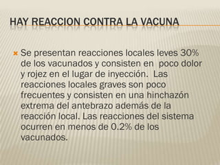 HAY REACCION CONTRA LA VACUNA

   Se presentan reacciones locales leves 30%
    de los vacunados y consisten en poco dolor
    y rojez en el lugar de inyección. Las
    reacciones locales graves son poco
    frecuentes y consisten en una hinchazón
    extrema del antebrazo además de la
    reacción local. Las reacciones del sistema
    ocurren en menos de 0.2% de los
    vacunados.
 