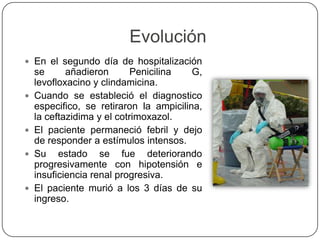 Evolución
 En el segundo día de hospitalización
se añadieron Penicilina G,
levofloxacino y clindamicina.
 Cuando se estableció el diagnostico
especifico, se retiraron la ampicilina,
la ceftazidima y el cotrimoxazol.
 El paciente permaneció febril y dejo
de responder a estímulos intensos.
 Su estado se fue deteriorando
progresivamente con hipotensión e
insuficiencia renal progresiva.
 El paciente murió a los 3 días de su
ingreso.
 