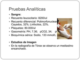 Pruebas Analíticas
 Sangre:
 Recuento leucocitario: 8200/ul
 Recuento diferencial: Polimorfonucleares 40%;
Cayados, 32%; Linfocitos, 22%.
 Plaquetas: 80.000/ul
 Gasometría: PH, 7.36; pCO2, 34; pO2, 68
 Bioquímica sérica: Sodio, 133 mmol/L
 Estudios de Imagen
 En la radiografía de Tórax se observa un mediastino
ensanchado.
 