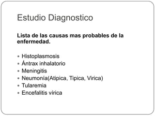 Estudio Diagnostico
Lista de las causas mas probables de la
enfermedad.
 Histoplasmosis
 Ántrax inhalatorio
 Meningitis
 Neumonía(Atipica, Tipica, Virica)
 Tularemia
 Encefalitis vírica
 