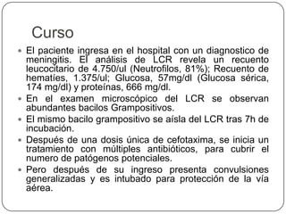Curso
 El paciente ingresa en el hospital con un diagnostico de
meningitis. El análisis de LCR revela un recuento
leucocitario de 4.750/ul (Neutrofilos, 81%); Recuento de
hematíes, 1.375/ul; Glucosa, 57mg/dl (Glucosa sérica,
174 mg/dl) y proteínas, 666 mg/dl.
 En el examen microscópico del LCR se observan
abundantes bacilos Grampositivos.
 El mismo bacilo grampositivo se aísla del LCR tras 7h de
incubación.
 Después de una dosis única de cefotaxima, se inicia un
tratamiento con múltiples antibióticos, para cubrir el
numero de patógenos potenciales.
 Pero después de su ingreso presenta convulsiones
generalizadas y es intubado para protección de la vía
aérea.
 