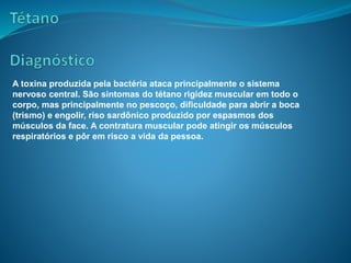 A toxina produzida pela bactéria ataca principalmente o sistema
nervoso central. São sintomas do tétano rigidez muscular em todo o
corpo, mas principalmente no pescoço, dificuldade para abrir a boca
(trismo) e engolir, riso sardônico produzido por espasmos dos
músculos da face. A contratura muscular pode atingir os músculos
respiratórios e pôr em risco a vida da pessoa.
 