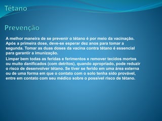 A melhor maneira de se prevenir o tétano é por meio da vacinação.
Após a primeira dose, deve-se esperar dez anos para tomar a
segunda. Tomar as duas doses da vacina contra tétano é essencial
para garantir a imunização.
Limpar bem todas as feridas e ferimentos e remover tecidos mortos
ou muito danificados (com detritos), quando apropriado, pode reduzir
o risco de desenvolver tétano. Se tiver se ferido em uma área externa
ou de uma forma em que o contato com o solo tenha sido provável,
entre em contato com seu médico sobre o possível risco de tétano.
 