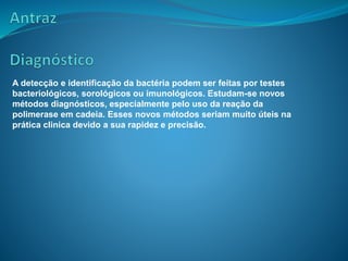 A detecção e identificação da bactéria podem ser feitas por testes
bacteriológicos, sorológicos ou imunológicos. Estudam-se novos
métodos diagnósticos, especialmente pelo uso da reação da
polimerase em cadeia. Esses novos métodos seriam muito úteis na
prática clinica devido a sua rapidez e precisão.
 
