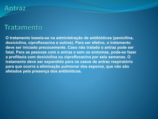 O tratamento baseia-se na administração de antibióticos (penicilina,
doxiciclina, ciprofloxacina e outros). Para ser efetivo, o tratamento
deve ser iniciado precocemente. Caso não tratado o antraz pode ser
fatal. Para as pessoas com o antraz e sem os sintomas, pode-se fazer
a profilaxia com doxiciclina ou ciprofloxacina por seis semanas. O
tratamento deve ser expandido para os casos de antraz respiratório
para que ocorra a eliminação pulmonar dos esporos, que não são
afetados pela presença dos antibióticos.
 