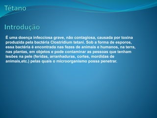 É uma doença infecciosa grave, não contagiosa, causada por toxina
produzida pela bactéria Clostridium tetani. Sob a forma de esporos,
essa bactéria é encontrada nas fezes de animais e humanos, na terra,
nas plantas, em objetos e pode contaminar as pessoas que tenham
lesões na pele (feridas, arranhaduras, cortes, mordidas de
animais,etc.) pelas quais o microorganismo possa penetrar.
 