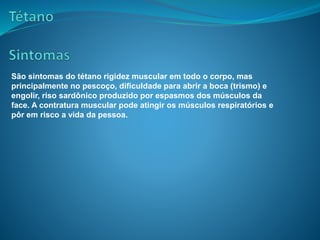 São sintomas do tétano rigidez muscular em todo o corpo, mas
principalmente no pescoço, dificuldade para abrir a boca (trismo) e
engolir, riso sardônico produzido por espasmos dos músculos da
face. A contratura muscular pode atingir os músculos respiratórios e
pôr em risco a vida da pessoa.
 