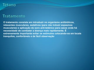 O tratamento consiste em introduzir no organismo antibióticos,
relaxantes musculares, sedativos (para não induzir espasmos
musculares) e aplicação do soro anti-tetânico para casos onde há
necessidade de combater a doença mais rapidamente. É
extremamente importante evitar os estímulos colocando-os em locais
tranquilos, confortáveis e de fácil observação
 