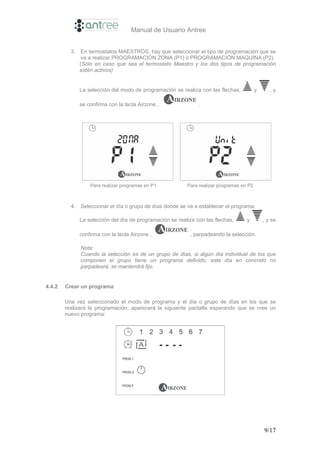 Manual de Usuario Antree


          3. En termostatos MAESTROS, hay que seleccionar el tipo de programación que se
              va a realizar PROGRAMACIÓN ZONA (P1) ó PROGRAMACIÓN MAQUINA (P2).
             (Sólo en caso que sea el termostato Maestro y los dos tipos de programación
             estén activos)


             La selección del modo de programación se realiza con las flechas,           y      ,y

             se confirma con la tecla Airzone ,               .




                  Para realizar programas en P1          Para realizar programas en P2



          4. Seleccionar el día o grupo de días donde se va a establecer el programa.

             La selección del día de programación se realiza con las flechas,      y         , y se

             confirma con la tecla Airzone ,              , parpadeando la selección.

              Nota:
              Cuando la selección es de un grupo de días, si algún día individual de los que
              componen el grupo tiene un programa definido, este día en concreto no
              parpadeará, se mantendrá fijo.


4.4.2   Crear un programa

        Una vez seleccionado el modo de programa y el día o grupo de días en los que se
        realizará la programación, aparecerá la siguiente pantalla esperando que se cree un
        nuevo programa:




                                                                                             9/17
 
