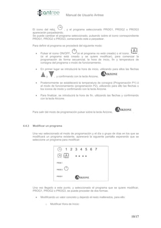 Manual de Usuario Antree



        El icono del reloj,     , y el programa seleccionado PROG1, PROG2 o PROG3
        aparecerán parpadeando.
        Se puede cambiar el programa seleccionado, pulsando sobre el icono correspondiente
        PROG1, PROG2 o PROG3, comenzando este a parpadear.

        Para definir el programa se procederá del siguiente modo:

          •   Pulsar el icono ON/OFF,    (si el programa no está creado) o el icono ,  ,
              (si el programa está creado y se quiere modificar), para comenzar la
              programación de forma secuencial, la hora de inicio, fin y temperatura de
              consigna del programa o modo de funcionamiento.

          •   En primer lugar se introducirá la hora de inicio, utilizando para ellos las flechas

                   y      , y confirmando con la tecla Airzone,                 .

          •   Posteriormente se establecerá la temperatura de consigna (Programación P1) ó
              el modo de funcionamiento (programación P2), utilizando para ello las flechas o
              los iconos de modo y confirmando con la tecla Airzone.

          •   Para finalizar, se introducirá la hora de fin, utilizando las flechas y confirmando
              con la tecla Airzone.



        Para salir del modo de programación pulsar sobre la tecla Airzone,                 .




4.4.3   Modificar un programa

        Una vez seleccionado el modo de programación y el día o grupo de días en los que se
        modificará un programa existente, aparecerá la siguiente pantalla esperando que se
        seleccione un programa para modificar:




        Una vez llegado a este punto, y seleccionado el programa que se quiere modificar,
        PROG1, PROG2 o PROG3, se puede proceder de dos formas:

          •   Modificando un valor concreto y dejando el resto inalterados, para ello:

                  o    Modificar Hora de Inicio:



                                                                                          10/17
 