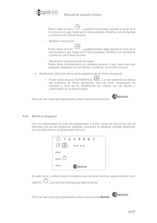Manual de Usuario Antree



                      Pulsar sobre el icono         y posteriormente dejar pulsada la zona de la
                      hora durante 2 seg. hasta que la hora parpadee. Modificar con las flechas
                      y confirmar con la tecla Airzone.

                  o   Modificar Hora de Fin:

                      Pulsar sobre el icono         y posteriormente dejar pulsada la zona de la
                      hora durante 2 seg. hasta que la hora parpadee. Modificar con las flechas
                      y confirmar con la tecla Airzone.

                  o    Modificar la Temperatura de Consigna
                      Pulsar sobre la temperatura de consigna durante 2 seg. hasta que ésta
                      parpadee. Modificar con las flechas y confirmar con la tecla Airzone.

          •   Modificando todos los valores de la programación de forma secuencial.

                  o   Pulsar sobre el icono AUTOMÁTICO,     , y se irán pidiendo los valores
                      del programa de forma secuencial, hora de inicio, temperatura de
                      consigna y hora de fin. Modificando los valores con las flechas y
                      confirmando con la tecla Airzone.


        Para salir del modo de programación pulsar sobre la tecla Airzone,                 .




4.4.4   Borrar un programa

        Una vez seleccionado el modo de programación y el día o grupo de días en los que se
        eliminará uno de los programas existente, aparecerá la siguiente pantalla esperando
        que se seleccione un programa para eliminar:




        En este punto, y seleccionado el programa que se quiere eliminar, pulsar sobre el icono

        ON/OFF,       , para eliminar el programa seleccionando.




        Para salir del modo de programación pulsar sobre la tecla Airzone,                 .




                                                                                         11/17
 