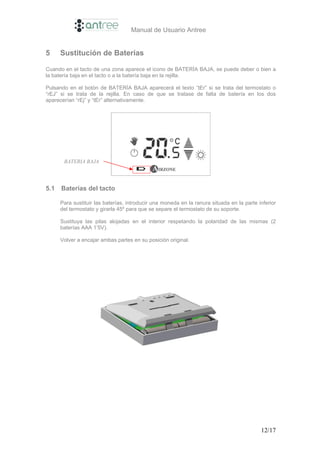 Manual de Usuario Antree


5     Sustitución de Baterías

Cuando en el tacto de una zona aparece el icono de BATERÍA BAJA, se puede deber o bien a
la batería baja en el tacto o a la batería baja en la rejilla.

Pulsando en el botón de BATERÍA BAJA aparecerá el texto “tEr” si se trata del termostato o
“rEJ” si se trata de la rejilla. En caso de que se tratase de falta de batería en los dos
aparecerían “rEj” y “tEr” alternativamente.




       BATERIA BAJA




5.1   Baterías del tacto

      Para sustituir las baterías, introducir una moneda en la ranura situada en la parte inferior
      del termostato y girarla 45º para que se separe el termostato de su soporte.

      Sustituya las pilas alojadas en el interior respetando la polaridad de las mismas (2
      baterías AAA 1’5V).

      Volver a encajar ambas partes en su posición original.




                                                                                           12/17
 
