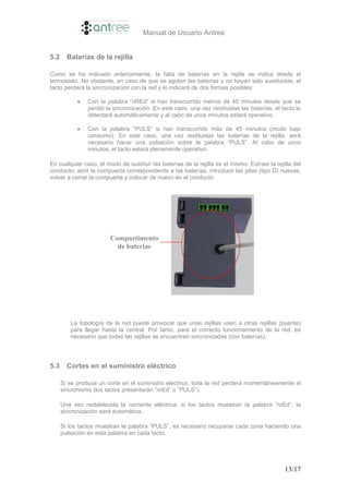 Manual de Usuario Antree


5.2     Baterías de la rejilla

Como se ha indicado anteriormente, la falta de baterías en la rejilla se indica desde el
termostato. No obstante, en caso de que se agoten las baterías y no hayan sido sustituidas, el
tacto perderá la sincronización con la red y lo indicará de dos formas posibles:

            •   Con la palabra “nREd” si han transcurrido menos de 45 minutos desde que se
                perdió la sincronización. En este caso, una vez restituidas las baterías, el tacto lo
                detectará automáticamente y al cabo de unos minutos estará operativo.

            •   Con la palabra “PULS” si han transcurrido más de 45 minutos (modo bajo
                consumo). En este caso, una vez restituidas las baterías de la rejilla, será
                necesario hacer una pulsación sobre la palabra “PULS”. Al cabo de unos
                minutos, el tacto estará plenamente operativo.

En cualquier caso, el modo de sustituir las baterías de la rejilla es el mismo: Extraer la rejilla del
conducto, abrir la compuerta correspondiente a las baterías, introducir las pilas (tipo D) nuevas,
volver a cerrar la compuerta y colocar de nuevo en el conducto.




                        Compartimento
                          de baterías




         La topología de la red puede provocar que unas rejillas usen a otras rejillas (puente)
         para llegar hasta la central. Por tanto, para el correcto funcionamiento de la red, es
         necesario que todas las rejillas se encuentren sincronizadas (con baterías).




5.3     Cortes en el suministro eléctrico

      Si se produce un corte en el suministro eléctrico, toda la red perderá momentáneamente el
      sincronismo (los tactos presentarán “nrEd” o “PULS”).

      Una vez restablecida la corriente eléctrica, si los tactos muestran la palabra “nrEd”, la
      sincronización será automática.

      Si los tactos muestran la palabra “PULS”, es necesario recuperar cada zona haciendo una
      pulsación en esta palabra en cada tacto.




                                                                                               13/17
 