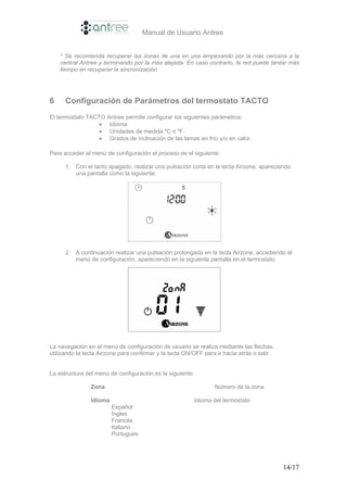 Manual de Usuario Antree


    * Se recomienda recuperar las zonas de una en una empezando por la más cercana a la
    central Antree y terminando por la más alejada. En caso contrario, la red puede tardar más
    tiempo en recuperar la sincronización.




6     Configuración de Parámetros del termostato TACTO
El termostato TACTO Antree permite configurar los siguientes parámetros:
                  • Idioma
                  • Unidades de medida ºC o ºF.
                  • Grados de inclinación de las lamas en frío y/o en calor.

Para acceder al menú de configuración el proceso es el siguiente:

      1. Con el tacto apagado, realizar una pulsación corta en la tecla Airzone, apareciendo
         una pantalla como la siguiente:




      2. A continuación realizar una pulsación prolongada en la tecla Airzone, accediendo al
         menú de configuración, apareciendo en la siguiente pantalla en el termostato.




La navegación en el menú de configuración de usuario se realiza mediante las flechas,
utilizando la tecla Airzone para confirmar y la tecla ON/OFF para ir hacia atrás o salir.


La estructura del menú de configuración es la siguiente:

                Zona                                              Número de la zona

                Idioma                                     Idioma del termostato
                         Español
                         Ingles
                         Francés
                         Italiano
                         Portugués




                                                                                            14/17
 