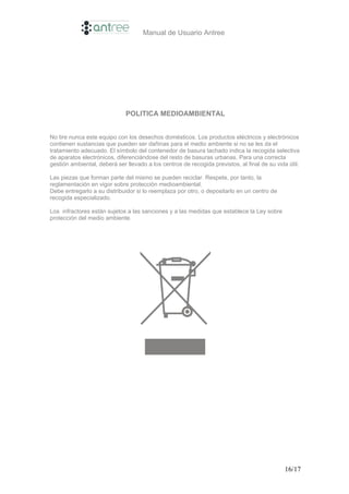 Manual de Usuario Antree




                              POLITICA MEDIOAMBIENTAL


No tire nunca este equipo con los desechos domésticos. Los productos eléctricos y electrónicos
contienen sustancias que pueden ser dañinas para el medio ambiente si no se les da el
tratamiento adecuado. El símbolo del contenedor de basura tachado indica la recogida selectiva
de aparatos electrónicos, diferenciándose del resto de basuras urbanas. Para una correcta
gestión ambiental, deberá ser llevado a los centros de recogida previstos, al final de su vida útil.

Las piezas que forman parte del mismo se pueden reciclar. Respete, por tanto, la
reglamentación en vigor sobre protección medioambiental.
Debe entregarlo a su distribuidor si lo reemplaza por otro, o depositarlo en un centro de
recogida especializado.

Los infractores están sujetos a las sanciones y a las medidas que establece la Ley sobre
protección del medio ambiente.




                                                                                              16/17
 