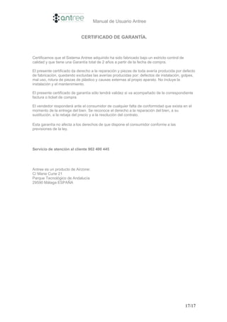 Manual de Usuario Antree


                             CERTIFICADO DE GARANTÍA.



Certificamos que el Sistema Antree adquirido ha sido fabricado bajo un estricto control de
calidad y que tiene una Garantía total de 2 años a partir de la fecha de compra.

El presente certificado da derecho a la reparación y piezas de toda avería producida por defecto
de fabricación, quedando excluidas las averías producidas por: defectos de instalación, golpes,
mal uso, rotura de piezas de plástico y causas externas al propio aparato. No incluye la
instalación y el mantenimiento.

El presente certificado de garantía sólo tendrá validez si va acompañado de la correspondiente
factura o ticket de compra.

El vendedor responderá ante el consumidor de cualquier falta de conformidad que exista en el
momento de la entrega del bien. Se reconoce el derecho a la reparación del bien, a su
sustitución, a la rebaja del precio y a la resolución del contrato.

Esta garantía no afecta a los derechos de que dispone el consumidor conforme a las
previsiones de la ley.




Servicio de atención al cliente 902 400 445




Antree es un producto de Airzone:
C/ Marie Curie 21
Parque Tecnológico de Andalucía
29590 Málaga ESPAÑA




                                                                                             17/17
 
