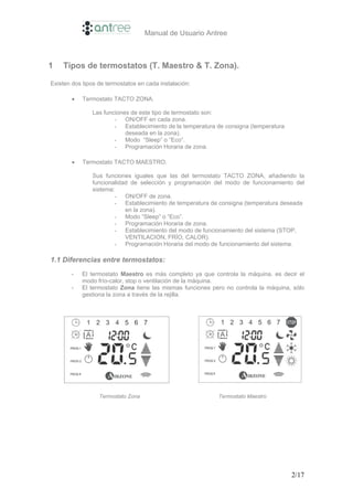 Manual de Usuario Antree



1   Tipos de termostatos (T. Maestro & T. Zona).

Existen dos tipos de termostatos en cada instalación:

        •   Termostato TACTO ZONA.

               Las funciones de este tipo de termostato son:
                       - ON/OFF en cada zona.
                       - Establecimiento de la temperatura de consigna (temperatura
                           deseada en la zona).
                       - Modo “Sleep” o “Eco”.
                       - Programación Horaria de zona.

        •   Termostato TACTO MAESTRO.

               Sus funciones iguales que las del termostato TACTO ZONA, añadiendo la
               funcionalidad de selección y programación del modo de funcionamiento del
               sistema:
                       - ON/OFF de zona.
                       - Establecimiento de temperatura de consigna (temperatura deseada
                           en la zona).
                       - Modo “Sleep” o “Eco”.
                       - Programación Horaria de zona.
                       - Establecimiento del modo de funcionamiento del sistema (STOP,
                           VENTILACION, FRÍO, CALOR).
                       - Programación Horaria del modo de funcionamiento del sistema.

1.1 Diferencias entre termostatos:
       -    El termostato Maestro es más completo ya que controla la máquina, es decir el
            modo frío-calor, stop o ventilación de la máquina.
       -    El termostato Zona tiene las mismas funciones pero no controla la máquina, sólo
            gestiona la zona a través de la rejilla.




                  Termostato Zona                           Termostato Maestro




                                                                                      2/17
 